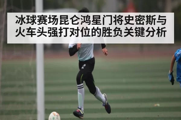 冰球赛场昆仑鸿星门将史密斯与火车头强打对位的胜负关键分析 - Starsky